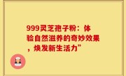 999灵芝孢子粉：体验自然滋养的奇妙效果，焕发新生活力”