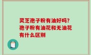 灵芝孢子粉有油好吗？孢子粉有油花和无油花有什么区别