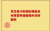灵芝孢子粉搭配哪些食材更营养健康提升功效解析