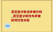 灵芝孢子粉当早餐行吗_灵芝孢子粉作为早餐的可行性分析