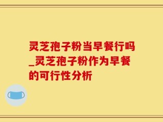 灵芝孢子粉当早餐行吗_灵芝孢子粉作为早餐的可行性分析