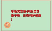 早晚灵芝孢子粉(灵芝孢子粉，日夜呵护健康)