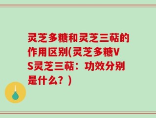 灵芝多糖和灵芝三萜的作用区别(灵芝多糖VS灵芝三萜：功效分别是什么？)