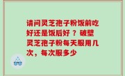 请问灵芝孢子粉饭前吃好还是饭后好 ？破壁灵芝孢子粉每天服用几次，每次服多少