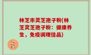 林芝市灵芝孢子粉(林芝灵芝孢子粉：健康养生，免疫调理佳品)