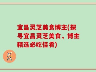 宜昌灵芝美食博主(探寻宜昌灵芝美食，博主精选必吃佳肴)