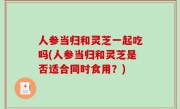 人参当归和灵芝一起吃吗(人参当归和灵芝是否适合同时食用？)