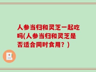 人参当归和灵芝一起吃吗(人参当归和灵芝是否适合同时食用？)