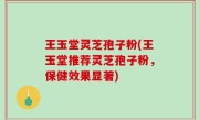王玉堂灵芝孢子粉(王玉堂推荐灵芝孢子粉，保健效果显著)