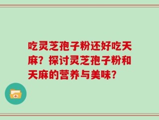 吃灵芝孢子粉还好吃天麻？探讨灵芝孢子粉和天麻的营养与美味？