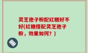 灵芝孢子粉配红糖好不好(红糖搭配灵芝孢子粉，效果如何？)
