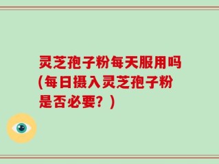灵芝孢子粉每天服用吗(每日摄入灵芝孢子粉是否必要？)