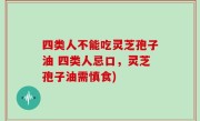 四类人不能吃灵芝孢子油 四类人忌口，灵芝孢子油需慎食)