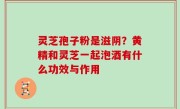 灵芝孢子粉是滋阴？黄精和灵芝一起泡酒有什么功效与作用