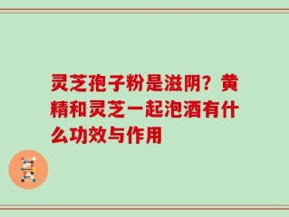 灵芝孢子粉是滋阴？黄精和灵芝一起泡酒有什么功效与作用