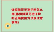 体恒健灵芝孢子粉怎么用(体恒健灵芝孢子粉的正确使用方法及注意事项)