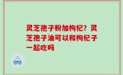 灵芝孢子粉加枸杞？灵芝孢子油可以和枸杞子一起吃吗
