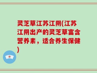 灵芝草江苏江阴(江苏江阴出产的灵芝草富含营养素，适合养生保健)