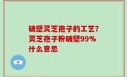 破壁灵芝孢子的工艺？灵芝孢子粉破壁99%什么意思