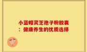 小蓝帽灵芝孢子粉胶囊:健康养生的优质选择
