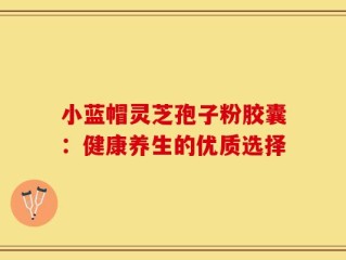 小蓝帽灵芝孢子粉胶囊：健康养生的优质选择