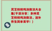 灵芝核桃鸡汤做法大全集(干货分享：多种灵芝核桃鸡汤做法，滋补养生简单易学！)