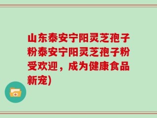 山东泰安宁阳灵芝孢子粉泰安宁阳灵芝孢子粉受欢迎，成为健康食品新宠)
