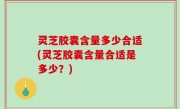 灵芝胶囊含量多少合适(灵芝胶囊含量合适是多少？)