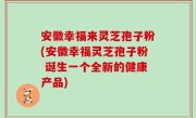 安徽幸福来灵芝孢子粉(安徽幸福灵芝孢子粉 诞生一个全新的健康产品)