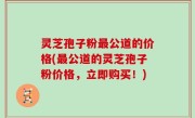 灵芝孢子粉最公道的价格(最公道的灵芝孢子粉价格，立即购买！)