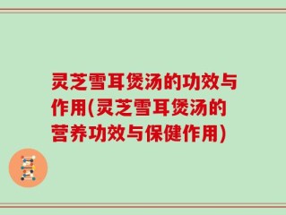灵芝雪耳煲汤的功效与作用(灵芝雪耳煲汤的营养功效与保健作用)