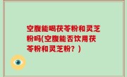 空腹能喝茯苓粉和灵芝粉吗(空腹能否饮用茯苓粉和灵芝粉？)