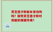 灵芝孢子粉能补肾功效吗？探究灵芝孢子粉对肾脏的保健作用？