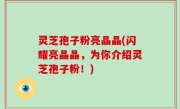 灵芝孢子粉亮晶晶(闪耀亮晶晶，为你介绍灵芝孢子粉！)