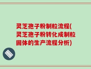 灵芝孢子粉制粒流程(灵芝孢子粉转化成制粒固体的生产流程分析)