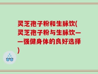 灵芝孢子粉和生脉饮(灵芝孢子粉与生脉饮——强健身体的良好选择)