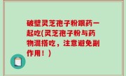 破壁灵芝孢子粉跟药一起吃(灵芝孢子粉与药物混搭吃，注意避免副作用！)