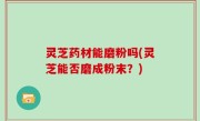 灵芝药材能磨粉吗(灵芝能否磨成粉末？)