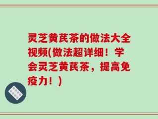 灵芝黄芪茶的做法大全视频(做法超详细！学会灵芝黄芪茶，提高免疫力！)