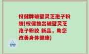 权健牌破壁灵芝孢子粉胶(权健推出破壁灵芝孢子粉胶 新品，助您改善身体健康)