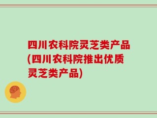四川农科院灵芝类产品(四川农科院推出优质灵芝类产品)