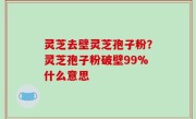 灵芝去壁灵芝孢子粉？灵芝孢子粉破壁99%什么意思