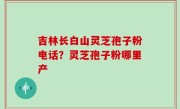 吉林长白山灵芝孢子粉电话？灵芝孢子粉哪里产