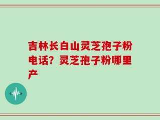 吉林长白山灵芝孢子粉电话？灵芝孢子粉哪里产
