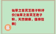 仙草之首灵芝孢子粉评价(仙草之首灵芝孢子粉，天然健康，值得信赖)