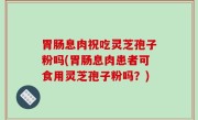胃肠息肉祝吃灵芝孢子粉吗(胃肠息肉患者可食用灵芝孢子粉吗？)