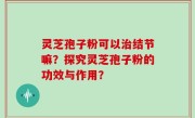 灵芝孢子粉可以治结节嘛？探究灵芝孢子粉的功效与作用？