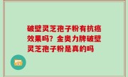 破壁灵芝孢子粉有抗癌效果吗？金奥力牌破壁灵芝孢子粉是真的吗