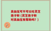 高血压可不可以吃灵芝孢子粉 (灵芝孢子粉对高血压有帮助吗？)