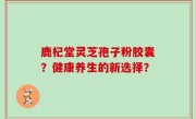 鹿杞堂灵芝孢子粉胶囊？健康养生的新选择？